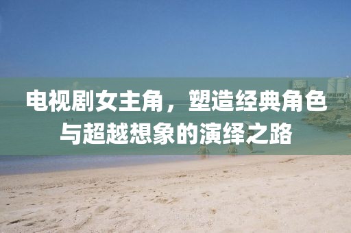 电视剧女主角，塑造经典角色与超越想象的演绎之路