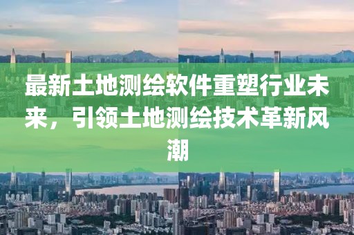 最新土地测绘软件重塑行业未来，引领土地测绘技术革新风潮