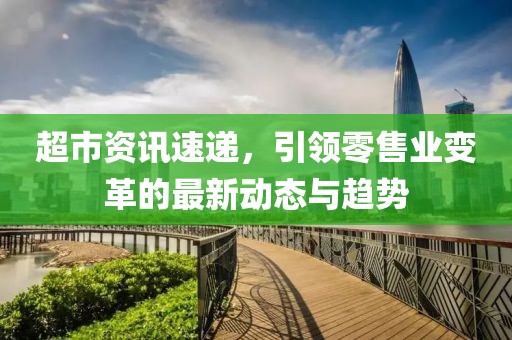 超市资讯速递，引领零售业变革的最新动态与趋势