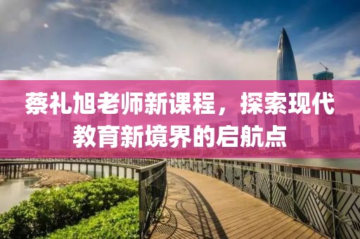 蔡礼旭老师新课程，探索现代教育新境界的启航点
