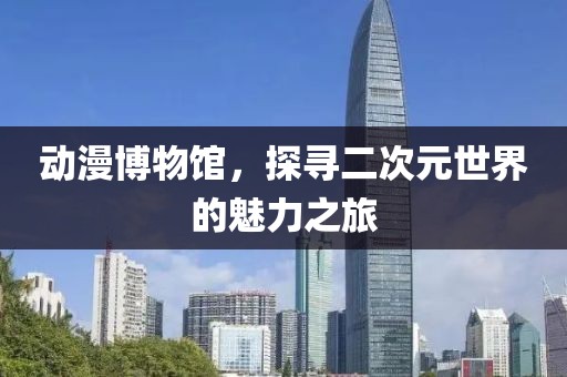 动漫博物馆，探寻二次元世界的魅力之旅