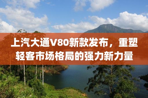 上汽大通V80新款发布，重塑轻客市场格局的强力新力量