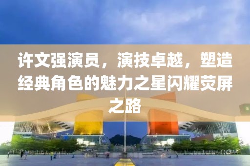 许文强演员，演技卓越，塑造经典角色的魅力之星闪耀荧屏之路