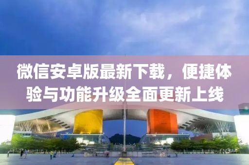 微信安卓版最新下载，便捷体验与功能升级全面更新上线