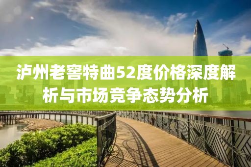 泸州老窖特曲52度价格深度解析与市场竞争态势分析
