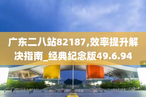 广东二八站82187,效率提升解决指南_经典纪念版49.6.94