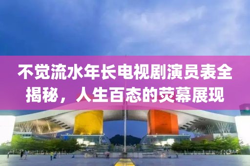 不觉流水年长电视剧演员表全揭秘，人生百态的荧幕展现