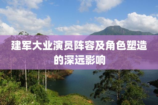 建军大业演员阵容及角色塑造的深远影响