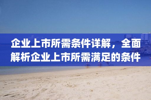 企业上市所需条件详解，全面解析企业上市所需满足的条件