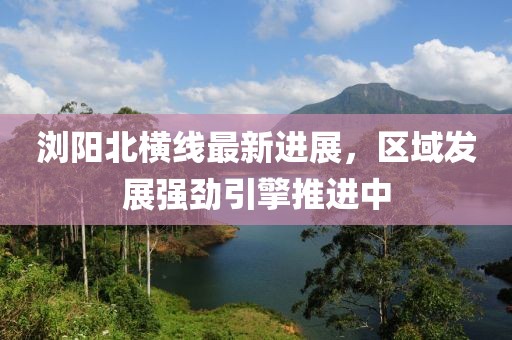 浏阳北横线最新进展，区域发展强劲引擎推进中