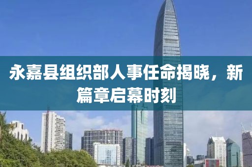 永嘉县组织部人事任命揭晓，新篇章启幕时刻