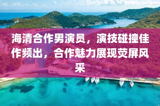 海清合作男演员，演技碰撞佳作频出，合作魅力展现荧屏风采
