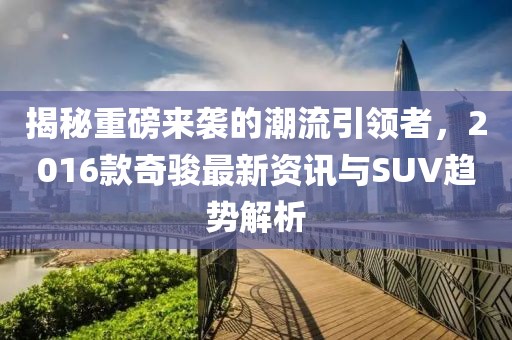 揭秘重磅来袭的潮流引领者，2016款奇骏最新资讯与SUV趋势解析