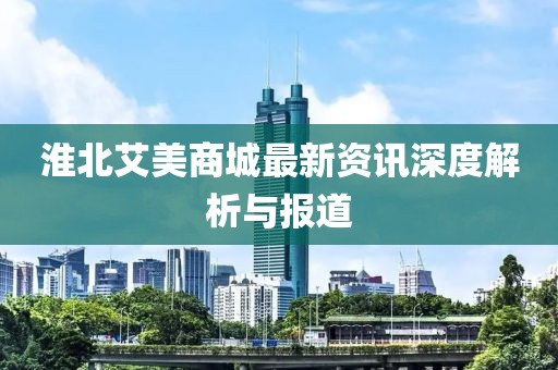 淮北艾美商城最新资讯深度解析与报道