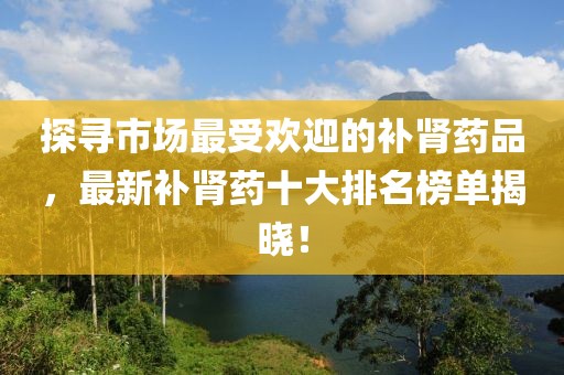 探寻市场最受欢迎的补肾药品，最新补肾药十大排名榜单揭晓！