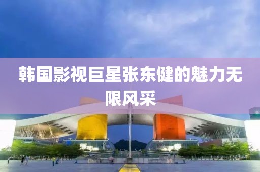 韩国影视巨星张东健的魅力无限风采