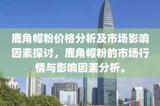 鹿角帽粉价格分析及市场影响因素探讨，鹿角帽粉的市场行情与影响因素分析。