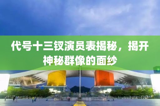 代号十三钗演员表揭秘，揭开神秘群像的面纱