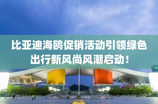 比亚迪海鸥促销活动引领绿色出行新风尚风潮启动！