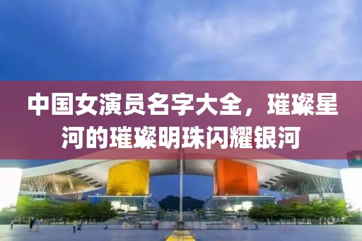 中国女演员名字大全，璀璨星河的璀璨明珠闪耀银河