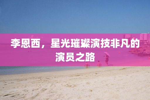 李恩西，星光璀璨演技非凡的演员之路
