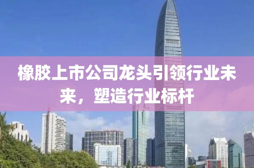 橡胶上市公司龙头引领行业未来，塑造行业标杆