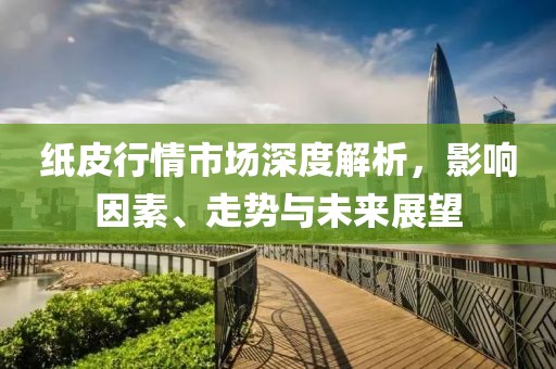 纸皮行情市场深度解析，影响因素、走势与未来展望