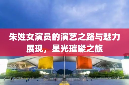 朱姓女演员的演艺之路与魅力展现，星光璀璨之旅