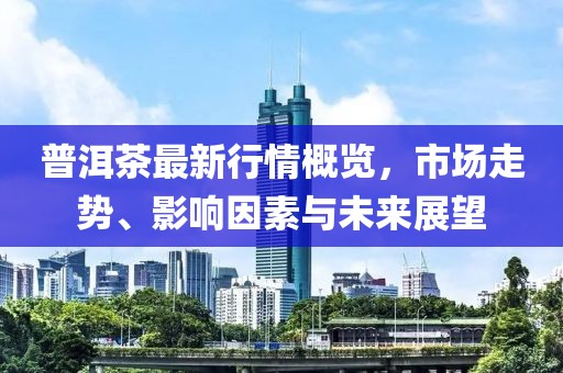 普洱茶最新行情概览，市场走势、影响因素与未来展望