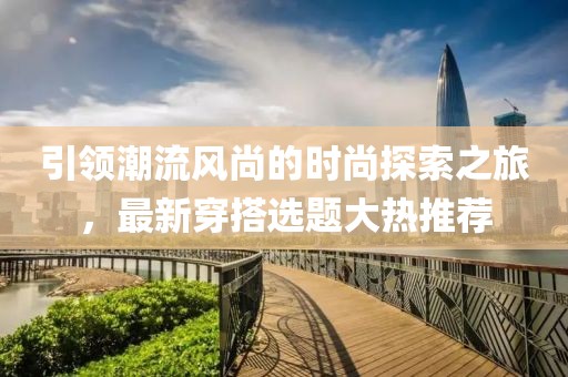 引领潮流风尚的时尚探索之旅，最新穿搭选题大热推荐