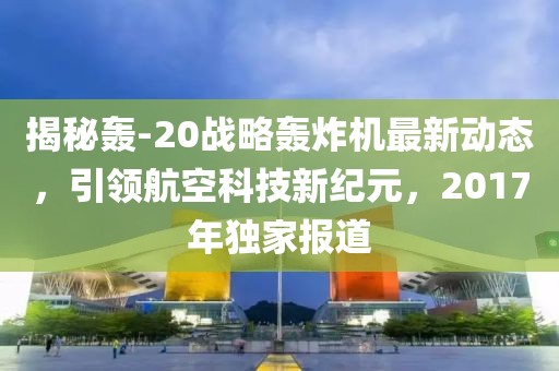 揭秘轰-20战略轰炸机最新动态，引领航空科技新纪元，2017年独家报道