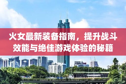 火女最新装备指南，提升战斗效能与绝佳游戏体验的秘籍