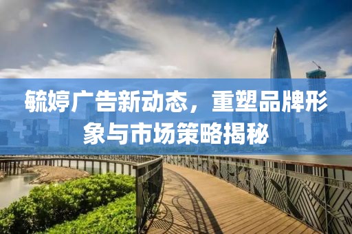 毓婷广告新动态，重塑品牌形象与市场策略揭秘