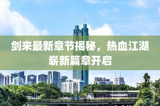 剑来最新章节揭秘，热血江湖崭新篇章开启