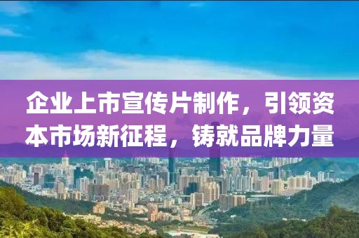 企业上市宣传片制作，引领资本市场新征程，铸就品牌力量