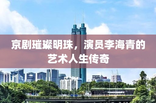 京剧璀璨明珠，演员李海青的艺术人生传奇