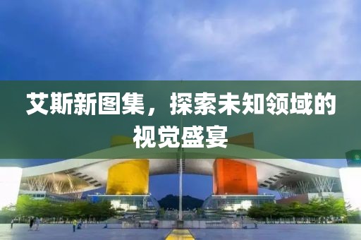 艾斯新图集，探索未知领域的视觉盛宴