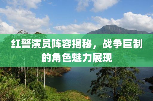 红警演员阵容揭秘，战争巨制的角色魅力展现