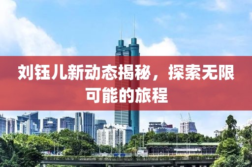 刘钰儿新动态揭秘，探索无限可能的旅程