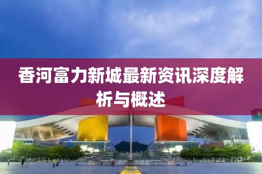 香河富力新城最新资讯深度解析与概述