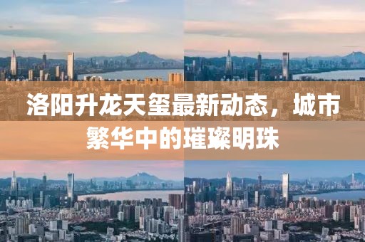 洛阳升龙天玺最新动态，城市繁华中的璀璨明珠