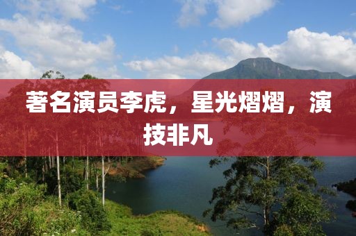著名演员李虎，星光熠熠，演技非凡