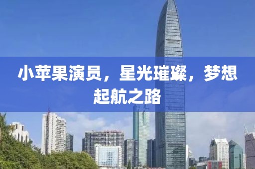 小苹果演员，星光璀璨，梦想起航之路