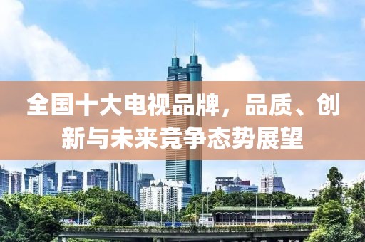 全国十大电视品牌，品质、创新与未来竞争态势展望