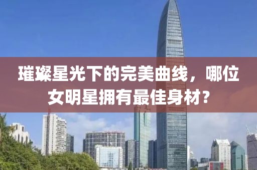 璀璨星光下的完美曲线，哪位女明星拥有最佳身材？