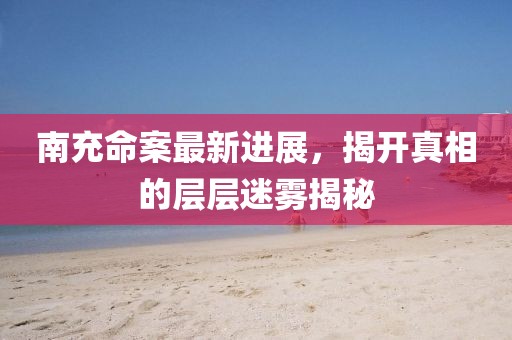 南充命案最新进展，揭开真相的层层迷雾揭秘