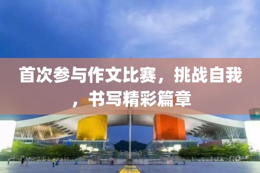 首次参与作文比赛，挑战自我，书写精彩篇章