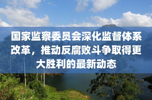 国家监察委员会深化监督体系改革，推动反腐败斗争取得更大胜利的最新动态