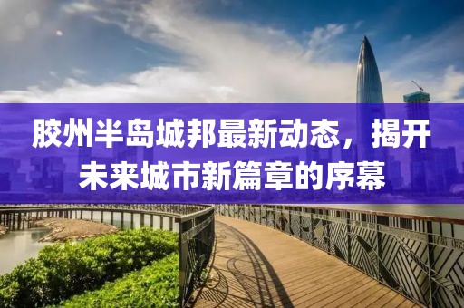 胶州半岛城邦最新动态，揭开未来城市新篇章的序幕