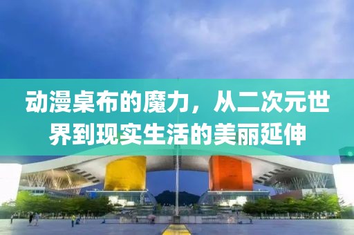动漫桌布的魔力，从二次元世界到现实生活的美丽延伸